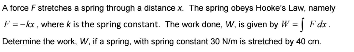 A force F stretches a spring through a distance x. The spring obeys Hooke's Law, namely
F = -kx, where k is the spring constant. The work done, W, is given by W = F dx.
Determine the work, W, if a spring, with spring constant 30 N/m is stretched by 40 cm.