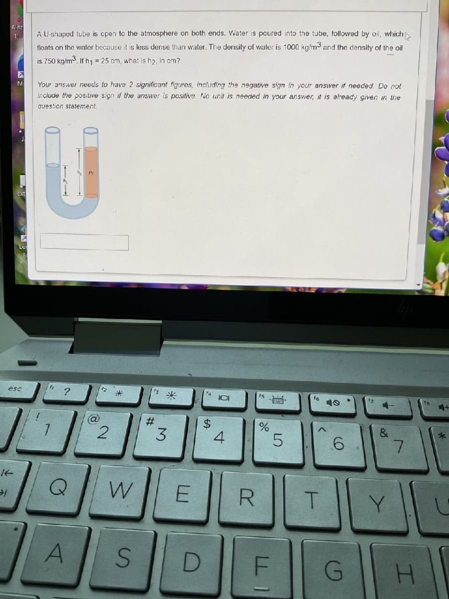 Alitz
→1
M
ext
esc
A U-shaped tube is open to the atmosphere on both ends. Water is poured into the tube, followed by oil, which
floats on the water because it is less dense than water. The density of water is 1000 kg/m³ and the density of the oil
is 750 kg/m³. If h₁ = 25 cm, what is h₂, in cm?
Your answer needs to have 2 significant figures, including the negative sign in your answer if needed. Do not
include the positive sign if the answer is positive. No unit is needed in your answer, it is already given in the
question statement.
h
?
a
A
2
Q W
S
f3 *
#
3
$
101
4
E R
do
%
B
LO
5
D F
16
<
T
6
G
Y
&
Y
7
H
fe
4+
*