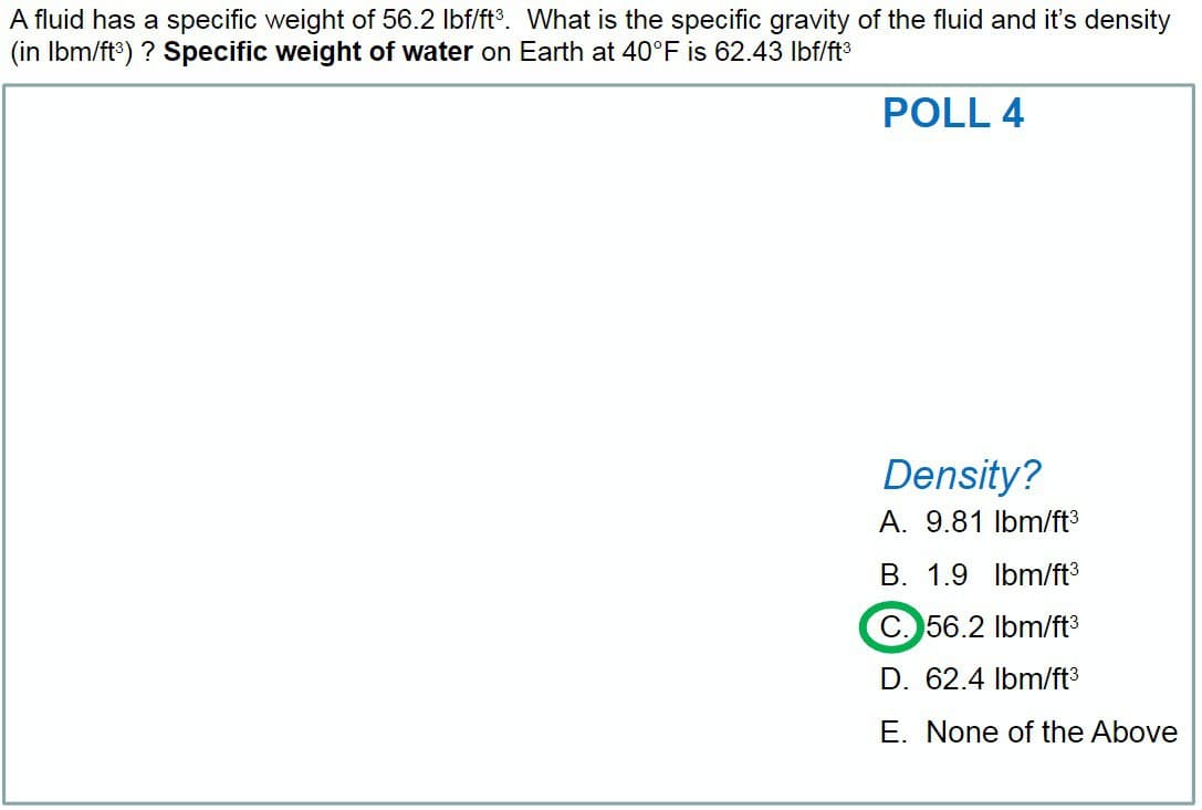 A fluid has a specific weight of 56.2 lbf/ft³. What is the specific gravity of the fluid and it's density
(in lbm/ft³) ? Specific weight of water on Earth at 40°F is 62.43 lbf/ft³
POLL 4
Density?
A. 9.81 lbm/ft³
B. 1.9 lbm/ft³
C. 56.2 lbm/ft³
D. 62.4 lbm/ft³
E. None of the Above