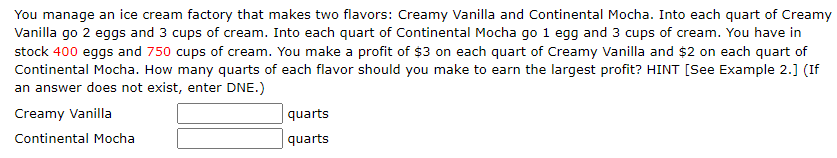 You manage an ice cream factory that makes two flavors: Creamy Vanilla and Continental Mocha. Into each quart of Creamy
Vanilla go 2 eggs and 3 cups of cream. Into each quart of Continental Mocha go 1 egg and 3 cups of cream. You have in
stock 400 eggs and 750 cups of cream. You make a profit of $3 on each quart of Creamy Vanilla and $2 on each quart of
Continental Mocha. How many quarts of each flavor should you make to earn the largest profit? HINT [See Example 2.] (If
an answer does not exist, enter DNE.)
Creamy Vanilla
Continental Mocha
quarts
quarts