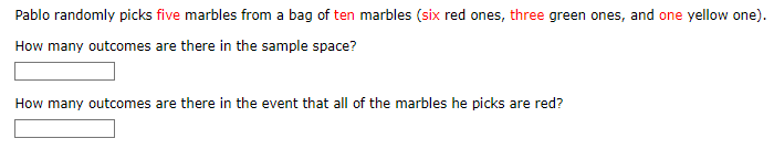 Pablo randomly picks five marbles from a bag of ten marbles (six red ones, three green ones, and one yellow one).
How many outcomes are there in the sample space?
How many outcomes are there in the event that all of the marbles he picks are red?