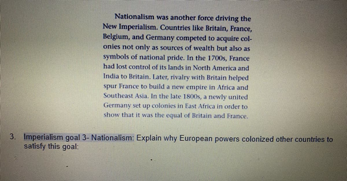 Nationalism was another force driving the
New Imperialism. Countries like Britain, France,
Belgium, and Germany competed to acquire col-
onies not only as sources of wealth but also as
symbols of national pride. In the 1700s, France
had lost control of its lands in North America and
India to Britain. Later, rivalry with Britain helped
spur France to build a new empire in Africa and
Southeast Asia. In the late 1800s, a newly united
Germany set up colonies in East Africa in order to
show that it was the equal of Britain and France.
3. Imperialism goal 3- Nationalism: Explain why European powers colonized other countries to
satisfy this goal:
