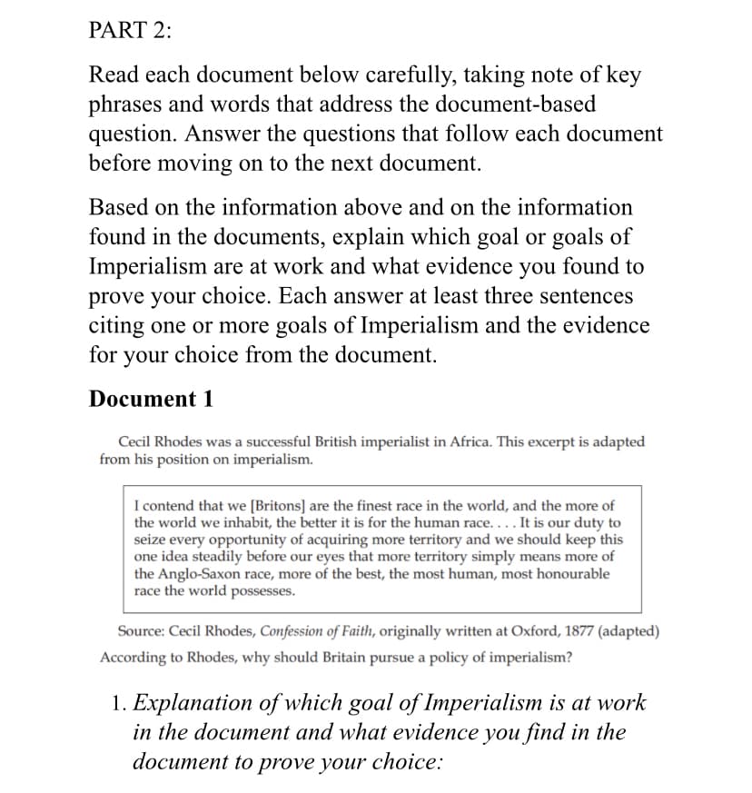 PART 2:
Read each document below carefully, taking note of key
phrases and words that address the document-based
question. Answer the questions that follow each document
before moving on to the next document.
Based on the information above and on the information
found in the documents, explain which goal or goals of
Imperialism are at work and what evidence you found to
prove your choice. Each answer at least three sentences
citing one or more goals of Imperialism and the evidence
for your choice from the document.
Document 1
Cecil Rhodes was a successful British imperialist in Africa. This excerpt is adapted
from his position on imperialism.
I contend that we [Britons] are the finest race in the world, and the more of
the world we inhabit, the better it is for the human race.... It is our duty to
seize every opportunity of acquiring more territory and we should keep this
one idea steadily before our eyes that more territory simply means more of
the Anglo-Saxon race, more of the best, the most human, most honourable
race the world possesses.
Source: Cecil Rhodes, Confession of Faith, originally written at Oxford, 1877 (adapted)
According to Rhodes, why should Britain pursue a policy of imperialism?
1. Explanation of which goal of Imperialism is at work
in the document and what evidence you find in the
document to prove your choice:
