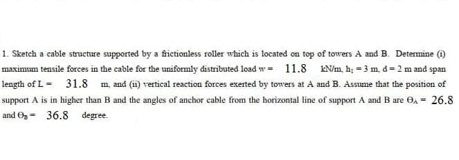 1. Sketch a cable structure supported by a frictionless roller which is located on top of towers A and B. Determine (i)
maximum tensile forces in the cable for the uniformly distributed load w = 11.8
EN/m, hị = 3 m, d = 2 m and span
length of L = 31.8 m, and (ii) vertical reaction forces exerted by towers at A and B. Assume that the position of
support A is in higher than B and the angles of anchor cable from the horizontal line of support A and B are Oa = 26.8
and Og - 36.8 degree.
