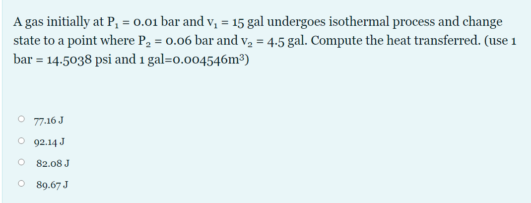 A gas initially at P, = 0.01 bar and v, = 15 gal undergoes isothermal process and change
state to a point where P, = 0.06 bar and v, = 4.5 gal. Compute the heat transferred. (use 1
bar = 14.5038 psi and 1 gal=o.004546m³)
O 77.16 J
O 92.14 J
82.08 J
89.67 J
