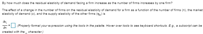 By how much does the residual elasticity of demand facing a firm increase as the number of firms increases by one firm?
The effect of a change in the number of firms on the residual elasticity of demand for a firm as a function of the number of firms (n), the market
elasticity of demand (e), and the supply elasticity of the other firms (no) is
= (Properly format your expression using the tools in the palette. Hover over tools to see keyboard shortcuts. E.g., a subscript can be
an
created with the character.)