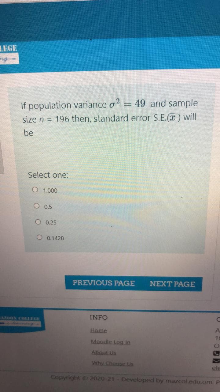 LEGE
If population variance o? = 49 and sample
196 then, standard error S.E.(x ) will
size n =
be
Select one:
O 1.000
O 0.5
O 0.25
O 0.1428
PREVIOUS PAGE
NEXT PAGE
INFO
EN20ON COLLEGE
A.
Home
10
Moodle Log in
About Us
Why Choose Us
ele
Copyright C 2020-21 - Developed by mazcol.edu.om. P
