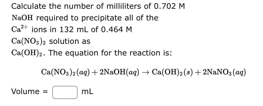 Calculate the number of milliliters of 0.702 M
NaOH required to precipitate all of the
Ca²+ ions in 132 mL of 0.464 M
Ca(NO3)2 solution as
Ca(OH)2. The equation for the reaction is:
Ca(NO3)2(aq) + 2NaOH(aq) → Ca(OH)2 (s) + 2NaNO3(aq)
Volume =
mL