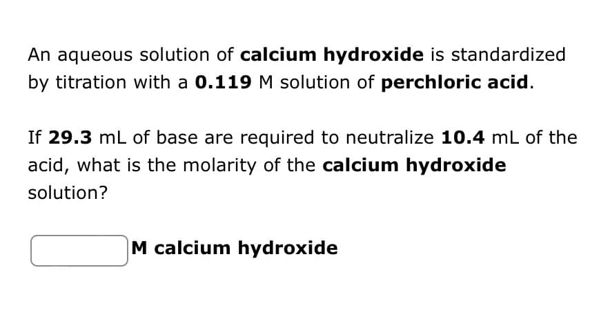 An aqueous solution of calcium hydroxide is standardized
by titration with a 0.119 M solution of perchloric acid.
If 29.3 mL of base are required to neutralize 10.4 mL of the
acid, what is the molarity of the calcium hydroxide
solution?
M calcium hydroxide