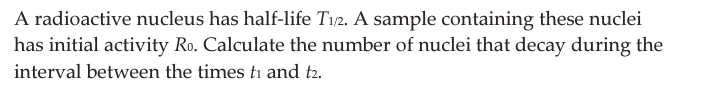 A radioactive nucleus has half-life T1/2. A sample containing these nuclei
has initial activity Ro. Calculate the number of nuclei that decay during the
interval between the times ti and t2.