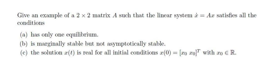 Give an example of a 2 x 2 matrix A such that the linear system i = Ax satisfies all the
conditions
(a) has only one equilibrium.
(b) is marginally stable but not asymptotically stable.
(c) the solution x(t) is real for all initial conditions x(0) = [xo xo]T with ro E R.
%3D
