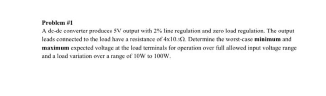 Problem #1
A de-de converter produces 5V output with 2% line regulation and zero load regulation. The output
leads connected to the load have a resistance of 4x10-32. Determine the worst-case minimum and
maximum expected voltage at the load terminals for operation over full allowed input voltage range
and a load variation over a range of 10W to 100W.
