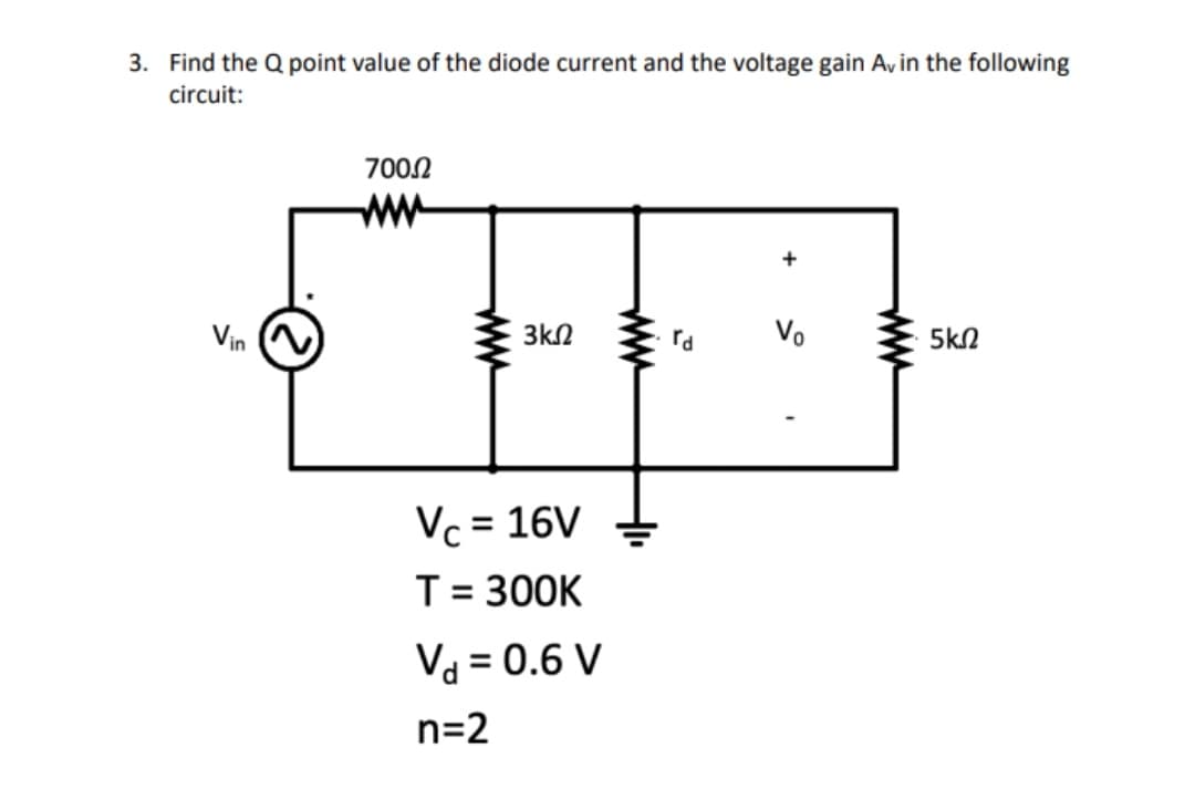 3. Find the Q point value of the diode current and the voltage gain Av in the following
circuit:
700.0
+
Vo
Vin
5ΚΩ
www
3ΚΩ
Vc = 16V
T = 300K
Vd = 0.6 V
n=2
www
rd
www