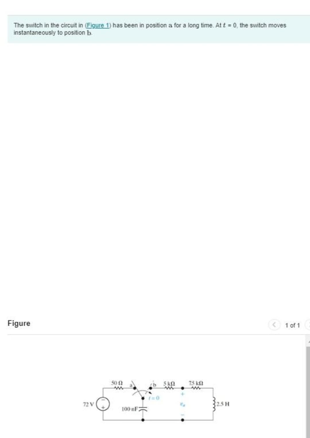 The switch in the circuit in (Figure 1) has been in position a for a long time. At t = 0, the switch moves
instantaneously to position b.
Figure
1 of 1
72 V
5002
www
100 nF
1=0
5 KQ
ww
75 kn
www
2.5 H