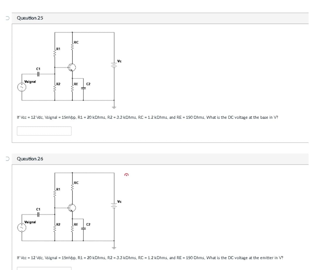 Question 25
RC
R1
Vc
C1
Vsignal
R2
RE
C2
If Vcc = 12 Vdc, Vsignal = 15mVpp. R1 = 20 kOhms, R2 = 3.3 kOhms, RC = 1.2 kOhms, and RE = 150 Ohms, What is the DC voltage at the base in V?
Question 26
RC
R1
Vc
C1
Vsignal
R2
RE
C2
If Vec = 12 Vdc, Vsignal = 15mVpp. R1 = 20 kCOhms, R2 = 3.3 kOhms, RC = 1.2 kOhms, and RE = 150 Ohms, What is the DC voltage at the emitter in V?
