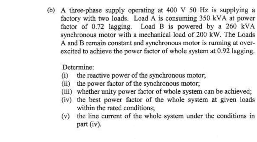 (b) A three-phase supply operating at 400 V 50 Hz is supplying a
factory with two loads. Load A is consuming 350 kVA at power
factor of 0.72 lagging. Load B is powered by a 260 kVA
synchronous motor with a mechanical load of 200 kW. The Loads
A and B remain constant and synchronous motor is running at over-
excited to achieve the power factor of whole system at 0.92 lagging.
Determine:
(i) the reactive power of the synchronous motor;
(ii) the power factor of the synchronous motor;
(iii) whether unity power factor of whole system can be achieved;
(iv) the best power factor of the whole system at given loads
within the rated conditions;
(v)
the line current of the whole system under the conditions in
part (iv).