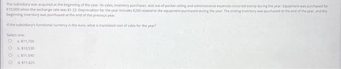 The subsidiary was acquired at the beginning of the year. Its sales, inventory purchases, and out-of-pocket seling and administrative expenses occurred evenly during the year. Equipment was purchased for
€10,000 when the exchange rate was $1.23 Depreciation for the year includes C200 related to the equipment purchased during the year. The ending inventory was purchased at the end of the year, and the
beginning inventory was purchased at the end of the previous year.
If the subsidury's functional currency is the euro, what is translated cost of sales for the year?
Select one:
O $11,750
b.$10.530
$11,590
d. $11.425
D