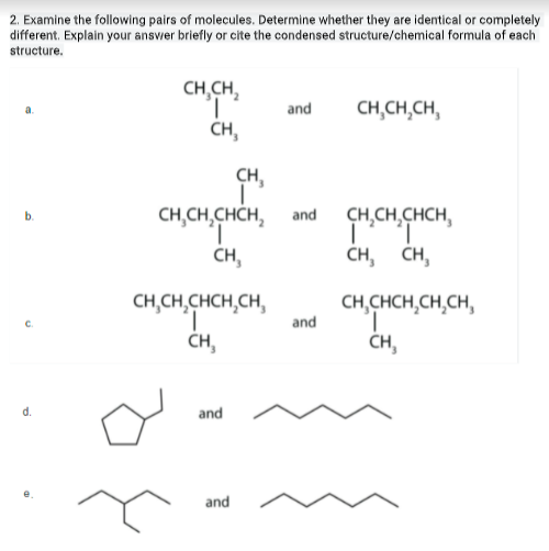 2. Examine the following pairs of molecules. Determine whether they are identical or completely
different. Explain your ansvier briefly or cite the condensed structure/chemical formula of each
structure.
CH,CH,
and
CH,CH,CH,
a.
CH,
CH,
CH,CH,CHCH,
CH,CH,CHCH,
1,
CH,
b.
and
CH, CH,
CH,CH,CHCH,CH,
and
CH,CHCH,CH,CH,
C.
CH,
ČH,
d.
and
and
