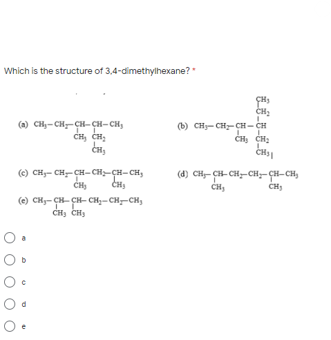 Which is the structure of 3,4-dimethylhexane? *
(а) сн,-сн,— сн-сн- сн,
CH; CH;
CH,
CH3
CH2
(b) CH3- CH- CH– CH
ČH; CH2
(c) сн,- сн—сн-СH—ҫн-сн,
CH3
(d) CH- CH- CH-CH;-CH-CH;
CH;
CH3
CHS
(e) CH;- CH- ÇH- CH,-CH-CH3
CH3 CH3
a
O b
e
