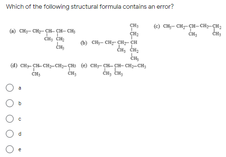 Which of the following structural formula contains an error?
(«) сн,— сн— сн-сн—ҫн,
CHJ
(a) CH3- CH- CH- CH- CH3
CH3
CH, CH,
(b) CH3- CH CH- CH
CH, CH,
CH
(d) CH- CH- CH,-CH;-ÇHs (e) CH- CH- CH- CH;-CH3
CH, CH,
a
O b
