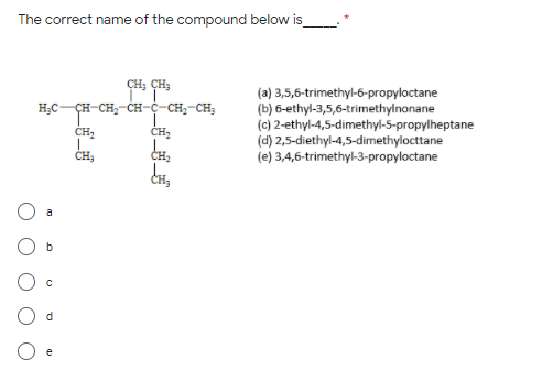 The correct name of the compound below is
CH; CH;
(a) 3,5,6-trimethyl-6-propyloctane
(b) 6-ethyl-3,5,6-trimethylnonane
(c) 2-ethyl-4,5-dimethyl-5-propylheptane
(d) 2,5-diethyl-4,5-dimethylocttane
(e) 3,4,6-trimethyl-3-propyloctane
H;C-CH-CH;-CH-ċ-CH;-CH,
ÇH-
CH2
CH2
CH3
a
e
