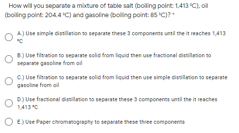 How will you separate a mixture of table salt (boiling point: 1,413 °C), oil
(boiling point: 204.4 C) and gasoline (boiling point: 85 °C)? *
A.) Use simple distillation to separate these 3 components until the it reaches 1,413
°C
B.) Use filtration to separate solid from liquid then use fractional distillation to
separate gasoline from oil
C.) Use filtration to separate solid from liquid then use simple distillation to separate
gasoline from oil
D.) Use fractional distillation to separate these 3 components until the it reaches
1,413 °C
O E.) Use Paper chromatography to separate these three components
