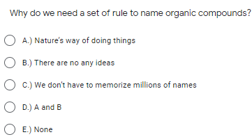 Why do we need a set of rule to name organic compounds?
O A.) Nature's way of doing things
O B.) There are no any ideas
O c.) We don't have to memorize millions of names
O D.) A and B
O E.) None
