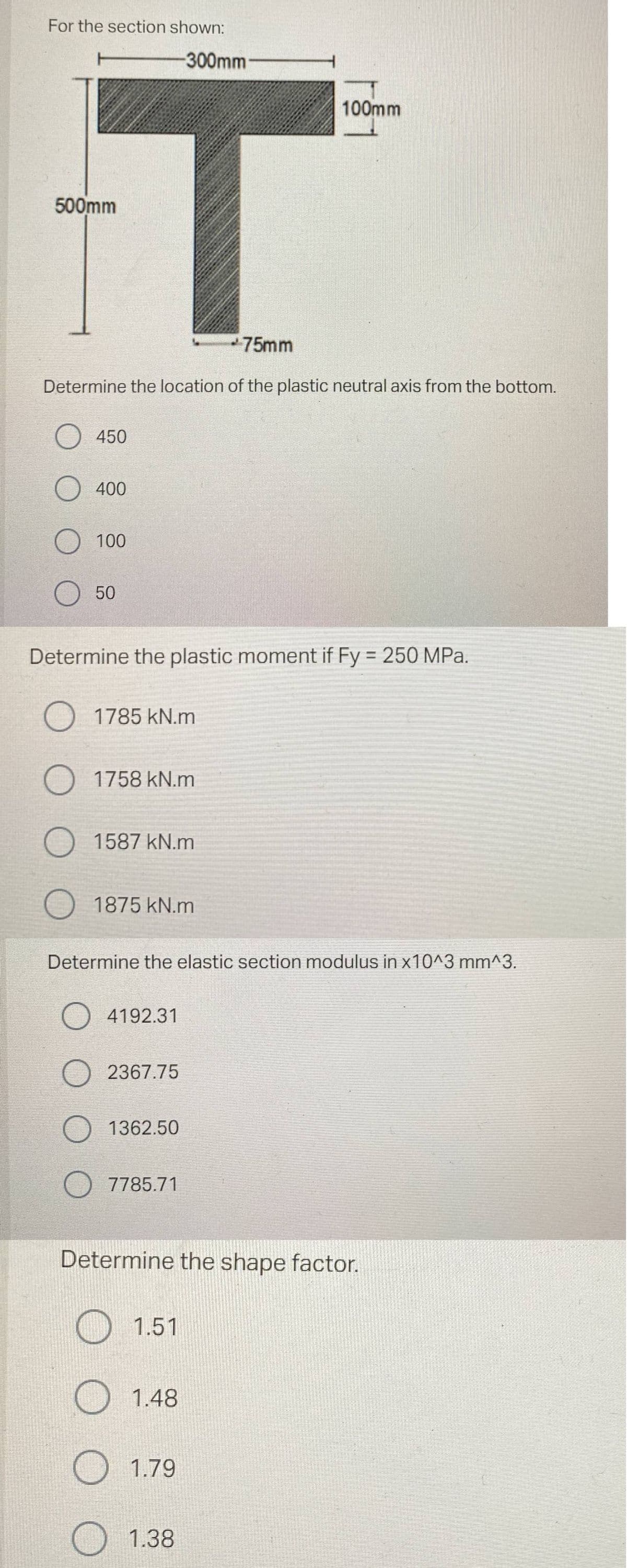 For the section shown:
500mm
*75mm
Determine the location of the plastic neutral axis from the bottom.
450
O 400
O
100
50
Determine the plastic moment if Fy = 250 MPa.
O
O
1785 kN.m
1758 kN.m
1587 kN.m
1875 kN.m
-300mm
O4192.31
O2367.75
Determine the elastic section modulus in x10^3 mm^3.
1362.50
7785.71
1.51
100mm
Determine the shape factor.
1.48
1.79
1.38