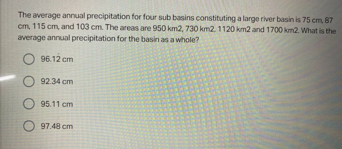 The average annual precipitation for four sub basins constituting a large river basin is 75 cm, 87
cm, 115 cm, and 103 cm. The areas are 950 km2, 730 km2, 1120 km2 and 1700 km2. What is the
average annual precipitation for the basin as a whole?
96.12 cm
92.34 cm
95.11 cm
97.48 cm