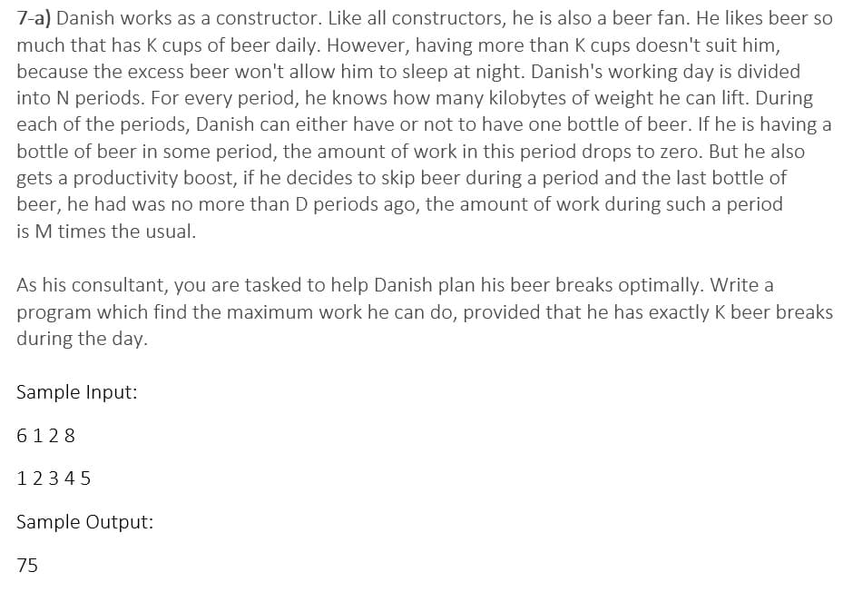 7-a) Danish works as a constructor. Like all constructors, he is also a beer fan. He likes beer so
much that has K cups of beer daily. However, having more than K cups doesn't suit him,
because the excess beer won't allow him to sleep at night. Danish's working day is divided
into N periods. For every period, he knows how many kilobytes of weight he can lift. During
each of the periods, Danish can either have or not to have one bottle of beer. If he is having a
bottle of beer in some period, the amount of work in this period drops to zero. But he also
gets a productivity boost, if he decides to skip beer during a period and the last bottle of
beer, he had was no more than D periods ago, the amount of work during such a period
is M times the usual.
As his consultant, you are tasked to help Danish plan his beer breaks optimally. Write a
program which find the maximum work he can do, provided that he has exactly K beer breaks
during the day.
Sample Input:
6128
12345
Sample Output:
75
