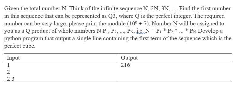 Given the total number N. Think of the infinite sequence N, 2N, 3N, ..Find the first number
in this sequence that can be represented as Q3, where Q is the perfect integer. The required
number can be very large, please print the module (10° + 7). Number N will be assigned to
you as a Q product of whole numbers N P1, P2, ., PN, Le, N=P1 * P2 * ... * PN. Develop a
python program that output a single line containing the first term of the sequence which is the
perfect cube.
Input
Output
1
216
2
23
