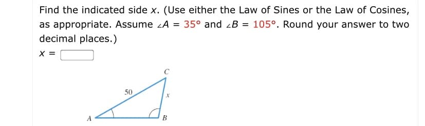 Find the indicated side x. (Use either the Law of Sines or the Law of Cosines,
35° and zB = 105°. Round your answer to two
as appropriate. Assume zA =
decimal places.)
x =
C
50
A
B
