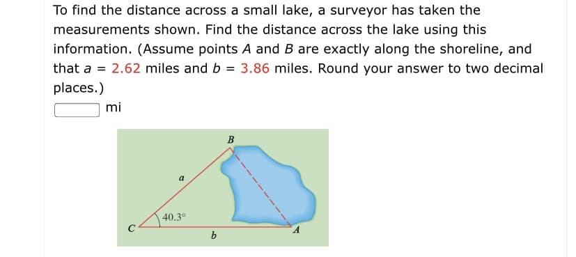 To find the distance across a small lake, a surveyor has taken the
measurements shown. Find the distance across the lake using this
information. (Assume points A and B are exactly along the shoreline, and
that a = 2.62 miles and b = 3.86 miles. Round your answer to two decimal
places.)
mi
B
a
40.3°
b
