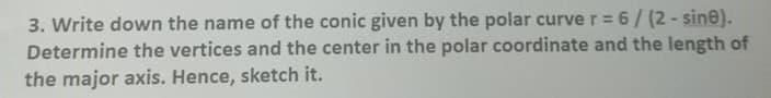 3. Write down the name of the conic given by the polar curve r = 6/(2-sine).
Determine the vertices and the center in the polar coordinate and the length of
the major axis. Hence, sketch it.