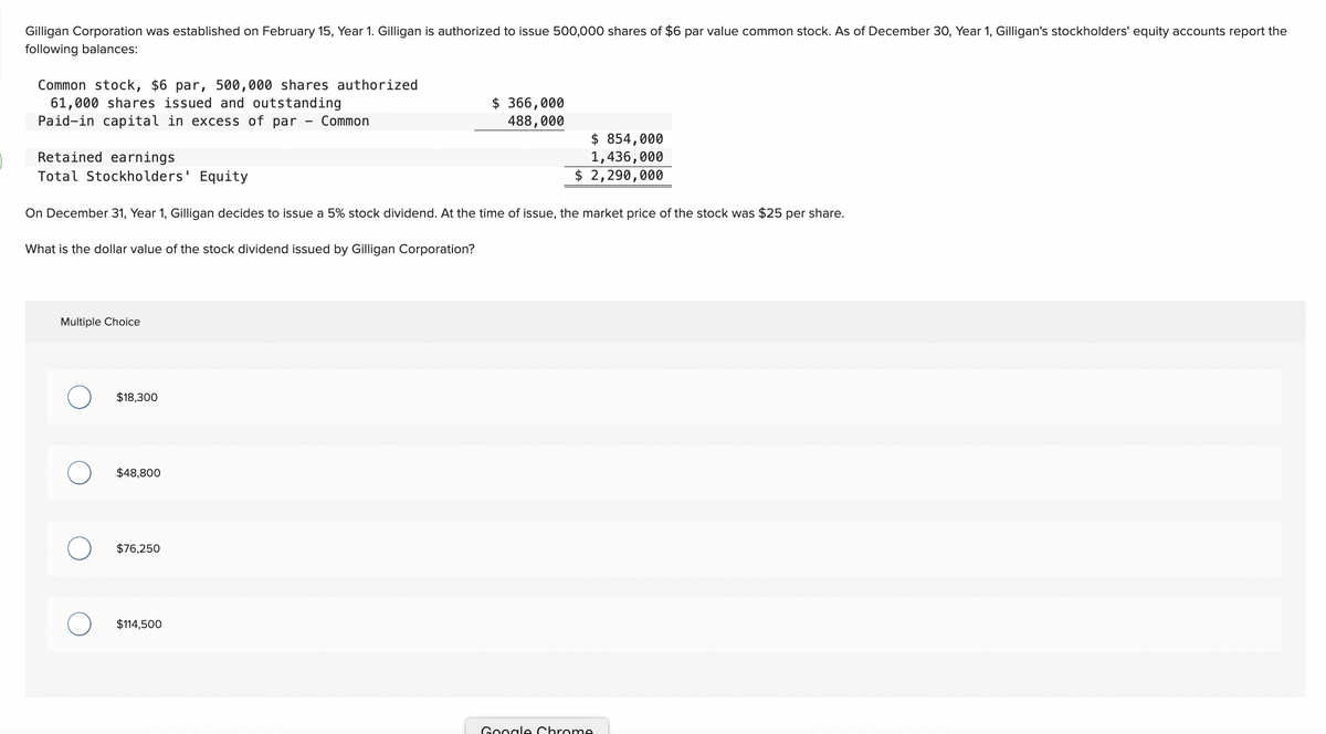 Gilligan Corporation was established on February 15, Year 1. Gilligan is authorized to issue 500,000 shares of $6 par value common stock. As of December 30, Year 1, Gilligan's stockholders' equity accounts report the
following balances:
Common stock, $6 par, 500,000 shares authorized
61,000 shares issued and outstanding
Paid-in capital in excess of par Common
Multiple Choice
Retained earnings
Total Stockholders' Equity
On December 31, Year 1, Gilligan decides to issue a 5% stock dividend. At the time of issue, the market price of the stock was $25 per share.
What is the dollar value of the stock dividend issued by Gilligan Corporation?
$18,300
$48,800
$76,250
$366,000
488,000
$114,500
$ 854,000
1,436,000
$ 2,290,000
Google Chrome