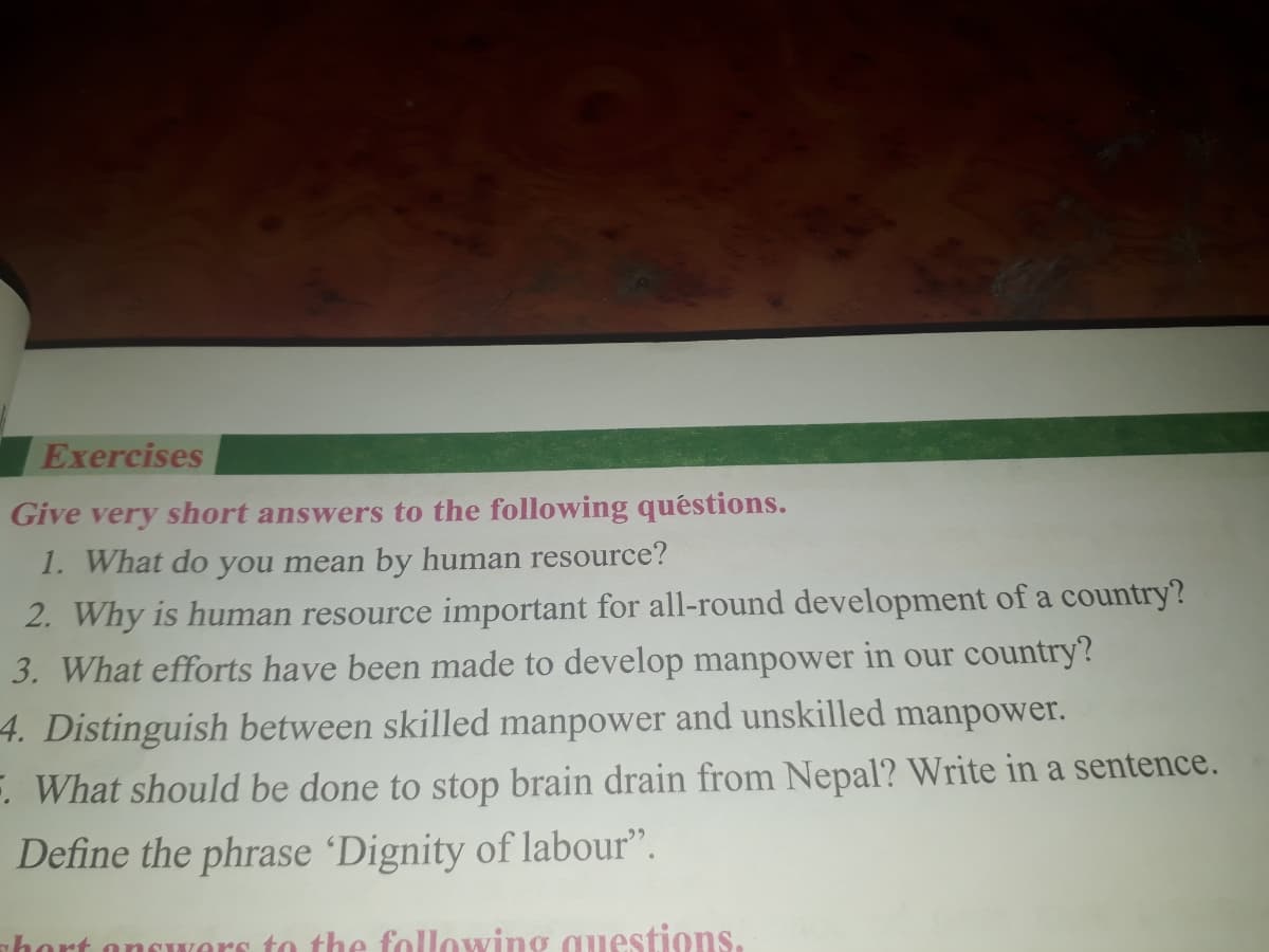 Exercises
Give very short answers to the following quéstions.
1. What do you mean by human resource?
2. Why is human resource important for all-round development of a country?
3. What efforts have been made to develop manpower in our country?
4. Distinguish between skilled manpower and unskilled manpower.
F. What should be done to stop brain drain from Nepal? Write in a sentence.
Define the phrase 'Dignity of labour".
nhort oncwers to the following questions.
