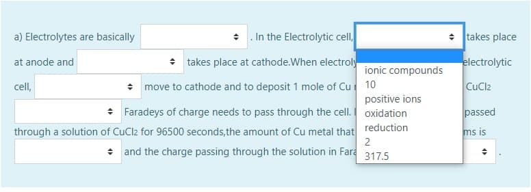 a) Electrolytes are basically
+ . In the Electrolytic cell,
+ Itakes place
at anode and
+ takes place at cathode.When electroly
electrolytic
ionic compounds
cell,
* move to cathode and to deposit 1 mole of Cu 10
CuCl2
positive ions
Faradeys of charge needs to pass through the cell. oxidation
passed
reduction
through a solution of CuCl2 for 96500 seconds,the amount of Cu metal that
2
ms is
+ and the charge passing through the solution in Fara
317.5
