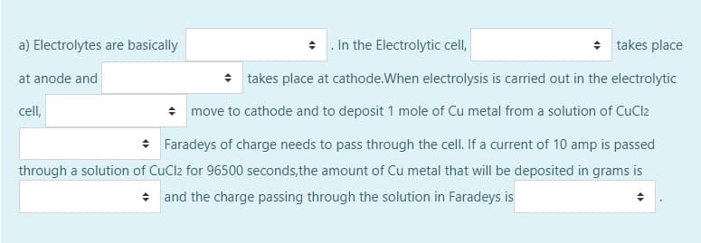 a) Electrolytes are basically
• . In the Electrolytic cell,
takes place
at anode and
+ takes place at cathode.When electrolysis is carried out in the electrolytic
cell,
* move to cathode and to deposit 1 mole of Cu metal from a solution of CuCl2
* Faradeys of charge needs to pass through the cell. If a current of 10 amp is passed
through a solution of CuCl2 for 96500 seconds,the amount of Cu metal that will be deposited in grams is
* and the charge passing through the solution in Faradeys is
