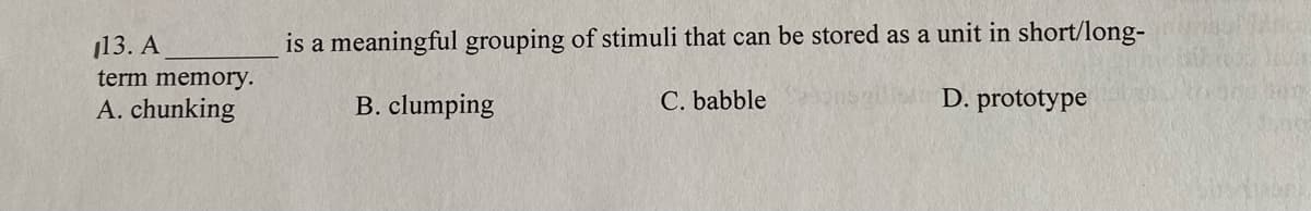 113. A
is a meaningful grouping of stimuli that can be stored as a unit in short/long-
term memory.
A. chunking
B. clumping
C. babble
D. prototype
