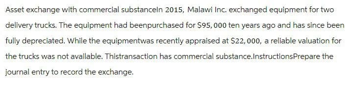 Asset exchange with commercial substanceln 2015, Malawi Inc. exchanged equipment for two
delivery trucks. The equipment had beenpurchased for $95,000 ten years ago and has since been
fully depreciated. While the equipmentwas recently appraised at $22,000, a reliable valuation for
the trucks was not available. Thistransaction has commercial substance.InstructionsPrepare the
journal entry to record the exchange.