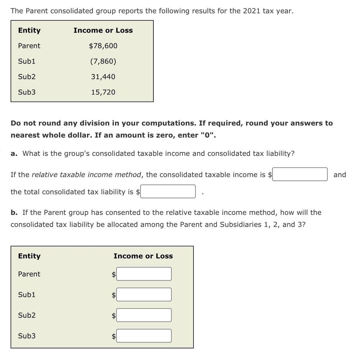 The Parent consolidated group reports the following results for the 2021 tax year.
Entity
Parent
Income or Loss
$78,600
Sub1
(7,860)
Sub2
Sub3
31,440
15,720
Do not round any division in your computations. If required, round your answers to
nearest whole dollar. If an amount is zero, enter "0".
a. What is the group's consolidated taxable income and consolidated tax liability?
If the relative taxable income method, the consolidated taxable income is $
the total consolidated tax liability is $
b. If the Parent group has consented to the relative taxable income method, how will the
consolidated tax liability be allocated among the Parent and Subsidiaries 1, 2, and 3?
Entity
Income or Loss
Parent
$
Sub1
$
Sub2
$
Sub3
$
HA
and