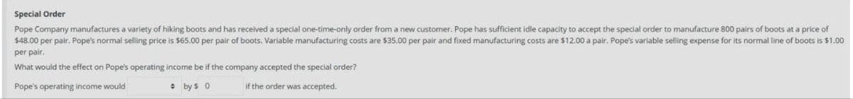 Special
Order
Pope Company manufactures a variety of hiking boots and has received a special one-time-only order from a new customer. Pope has sufficient idle capacity to accept the special order to manufacture 800 pairs of boots at a price of
$48.00 per pair. Pope's normal selling price is $65.00 per pair of boots. Variable manufacturing costs are $35.00 per pair and fixed manufacturing costs are $12.00 a pair. Pope's variable selling expense for its normal line of boots is $1.00
per pair.
What would the effect on Pope's operating income be if the company accepted the special order?
Pope's operating income would
✰ by $ 0
if the order was accepted.