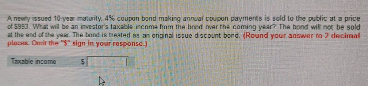 A newly issued 10-year maturity, 4% coupon bond making annual coupon payments is sold to the public at a price
of $993. What will be an investor's taxable income from the bond over the coming year? The bond will not be sold
at the end of the year. The bond is treated as an original issue discount bond. (Round your answer to 2 decimal
places. Omit the "$" sign in your response.)
Taxable income