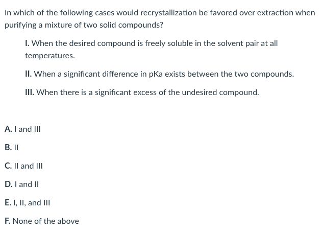 **Purification Techniques in Chemistry**

**Question: In which of the following cases would recrystallization be favored over extraction when purifying a mixture of two solid compounds?**

I. When the desired compound is freely soluble in the solvent pair at all temperatures.

II. When a significant difference in pKa exists between the two compounds.

III. When there is a significant excess of the undesired compound.

**Options:**
- A. I and III
- B. II
- C. II and III
- D. I and II
- E. I, II, and III
- F. None of the above

In answering this question, it's important to consider the principles behind recrystallization and extraction. Recrystallization is typically favored when you want to purify a compound by taking advantage of its varying solubility in a solvent at different temperatures. Extraction is often used when you need to separate compounds based on their differing solubilities in two immiscible liquids or their acid-base properties.

**Detailed Analysis:**
- **I.** Recrystallization would not be favored if the desired compound is freely soluble in the solvent pair at all temperatures, as this would not allow for the selective crystallization of the compound.
- **II.** A significant difference in pKa between the two compounds is more beneficial for purification via extraction rather than recrystallization.
- **III.** If there is a significant excess of the undesired compound, extraction might be more effective, as it can efficiently separate a large amount of impurity.

Thus, correctly identifying when recrystallization is the most suitable purification technique depends on recognizing the conditions under which it is most effective.

**Correct Answer:**
- **F. None of the above**

Recrystallization is not favored in any of the cases described in options I, II, and III. Each scenario either does not align with the optimal conditions for recrystallization or suggests that another method, such as extraction, would be more effective.