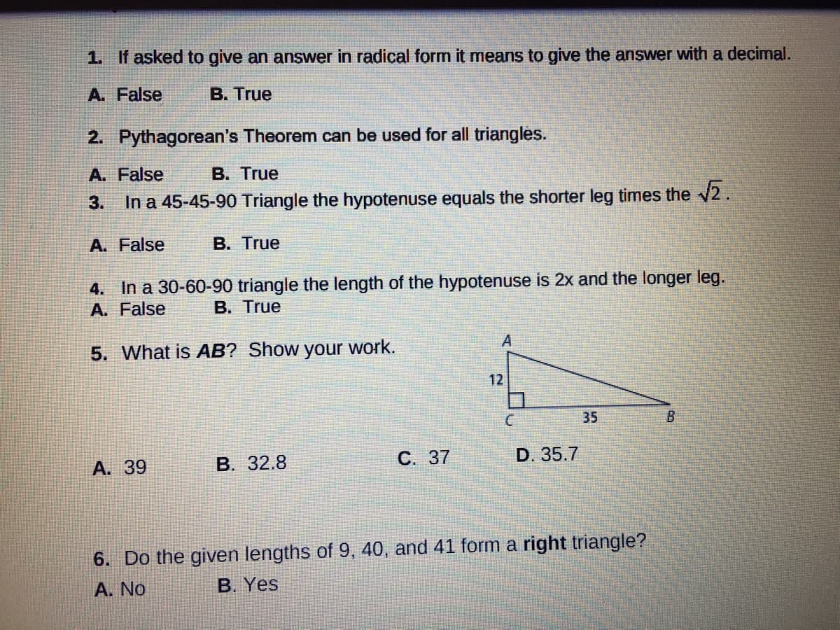 1. If asked to give an answer in radical form it means to give the answer with a decimal.
A. False
B. True
2. Pythagorean's Theorem can be used for all triangles.
A. False
B. True
3.
In a 45-45-90 Triangle the hypotenuse equals the shorter leg times the 2.
A. False
В. True
4. In a 30-60-90 triangle the length of the hypotenuse is 2x and the longer leg.
A. False
В. True
A
5. What is AB? Show your work.
12
35
B.
В. 32.8
С. 37
D. 35.7
A. 39
6. Do the given lengths of 9, 40, and 41 form a right triangle?
A. No
B. Yes
