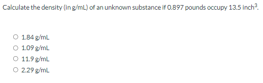 Calculate the density (in g/mL) of an unknown substance if 0.897 pounds occupy 13.5 inch.
O 1.84 g/mL
O 1.09 g/mL
O 11.9 g/mL
O 2.29 g/mL
