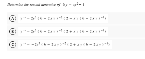 Determine the second derivative of 6 y – xy²= 1
A y"= 2y3 ( 6 - 2x y)-2 ( 2 – xy ( 6 – 2x y) -1)
y ' = 2y³ ( 6 – 2x y)-² ( 2 + x y ( 6 – 2x y) -1)
B
"= - 2y3 ( 6 – 2x y) -2 ( 2 + x y ( 6 – 2 x y )-1)
