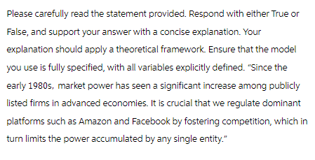 Please carefully read the statement provided. Respond with either True or
False, and support your answer with a concise explanation. Your
explanation should apply a theoretical framework. Ensure that the model
you use is fully specified, with all variables explicitly defined. "Since the
early 1980s, market power has seen a significant increase among publicly
listed firms in advanced economies. It is crucial that we regulate dominant
platforms such as Amazon and Facebook by fostering competition, which in
turn limits the power accumulated by any single entity."