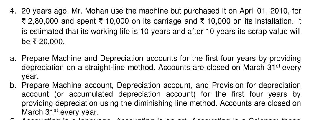 4. 20 years ago, Mr. Mohan use the machine but purchased it on April 01, 2010, for
2,80,000 and spent 10,000 on its carriage and 10,000 on its installation. It
is estimated that its working life is 10 years and after 10 years its scrap value will
be € 20,000.
a. Prepare Machine and Depreciation accounts for the first four years by providing
depreciation on a straight-line method. Accounts are closed on March 31st every
year.
b. Prepare Machine account, Depreciation account, and Provision for depreciation
account (or accumulated depreciation account) for the first four years by
providing depreciation using the diminishing line method. Accounts are closed on
March 31st every year.