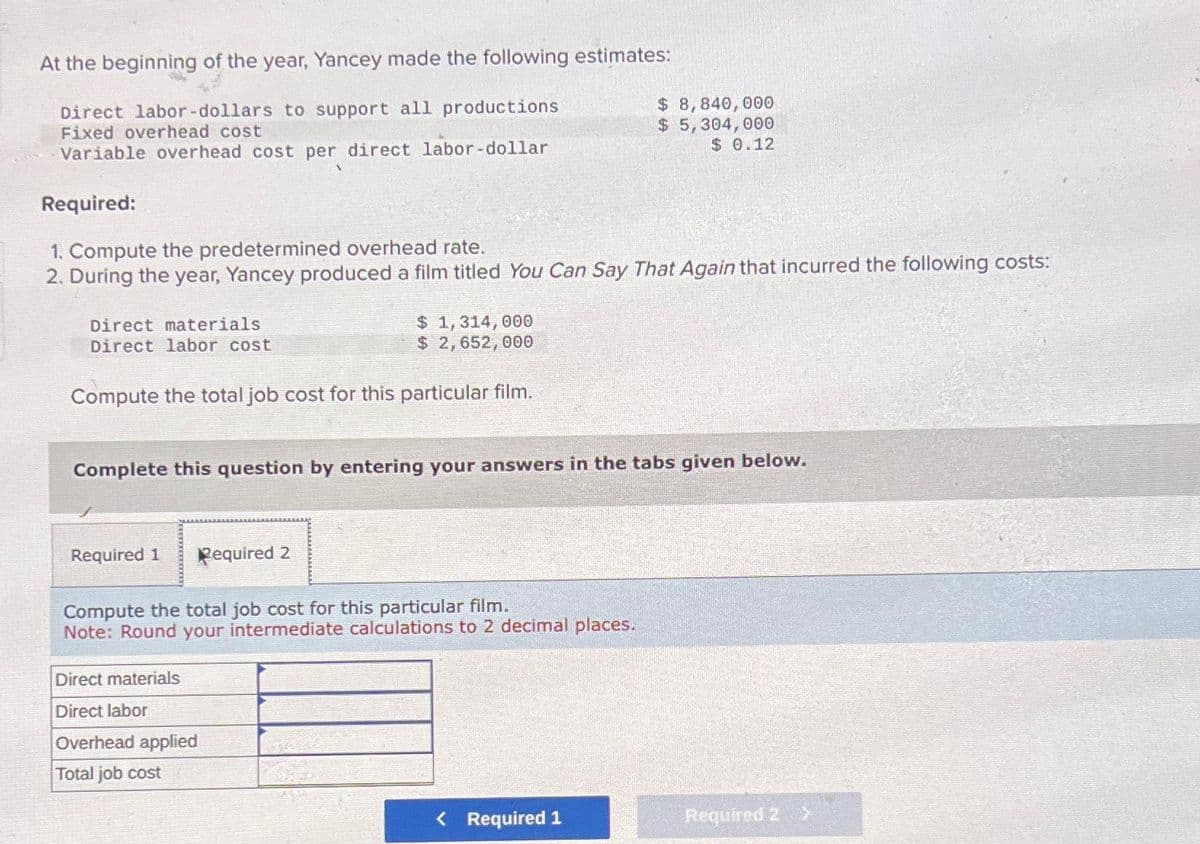 At the beginning of the year, Yancey made the following estimates:
Direct labor-dollars to support all productions
Fixed overhead cost
Variable overhead cost per direct labor-dollar
Required:
1. Compute the predetermined overhead rate.
2. During the year, Yancey produced a film titled You Can Say That Again that incurred the following costs:
Direct materials
Direct labor cost
Compute the total job cost for this particular film.
$ 1,314,000
$ 2,652,000
Required 1 Required 2
Complete this question by entering your answers in the tabs given below.
Compute the total job cost for this particular film.
Note: Round your intermediate calculations to 2 decimal places.
Direct materials
Direct labor
Overhead applied
Total job cost
$ 8,840,000
$ 5,304,000
$0.12
< Required 1
Required 2 >